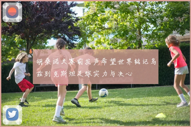 胡桑诺夫赛前发声希望世界铭记乌兹别克斯坦足球实力与决心