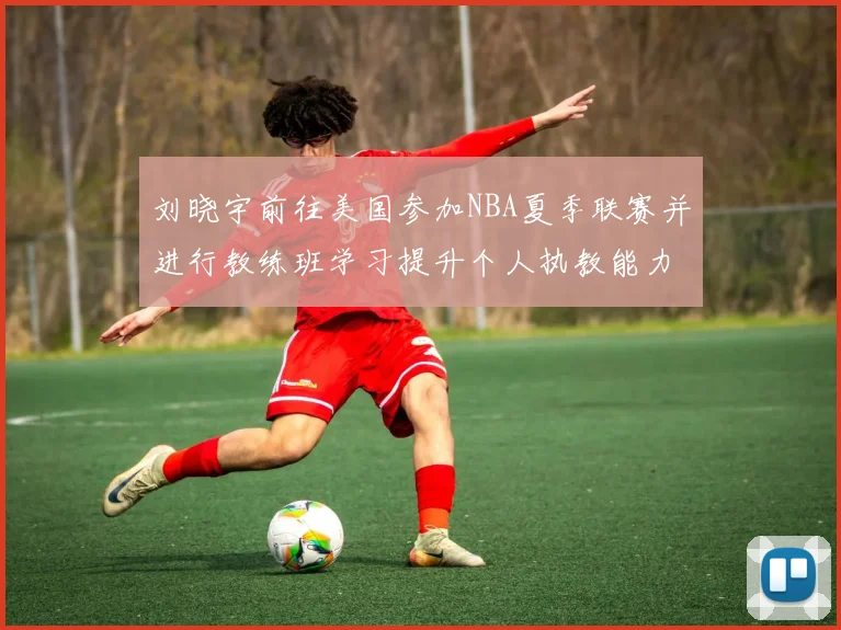 刘晓宇前往美国参加NBA夏季联赛并进行教练班学习提升个人执教能力