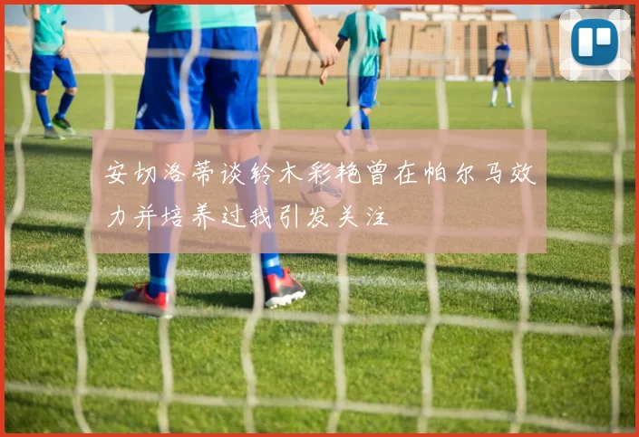 安切洛蒂谈铃木彩艳曾在帕尔马效力并培养过我引发关注
