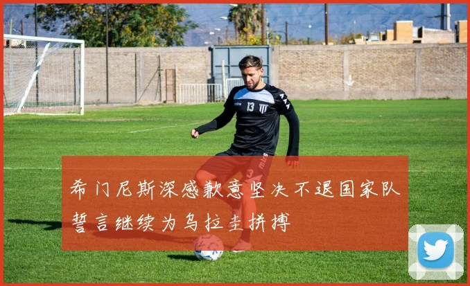 希门尼斯深感歉意坚决不退国家队誓言继续为乌拉圭拼搏