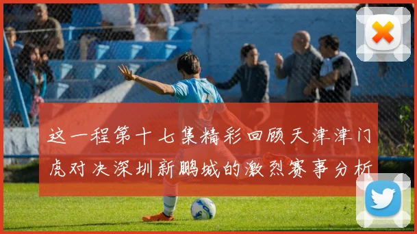这一程第十七集精彩回顾天津津门虎对决深圳新鹏城的激烈赛事分析与亮点解读