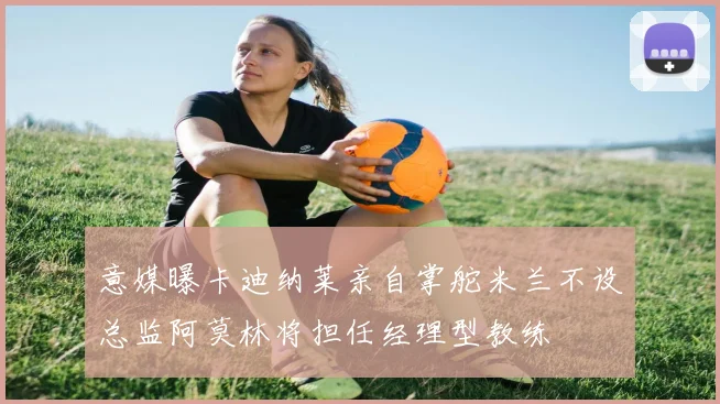 意媒曝卡迪纳莱亲自掌舵米兰不设总监阿莫林将担任经理型教练