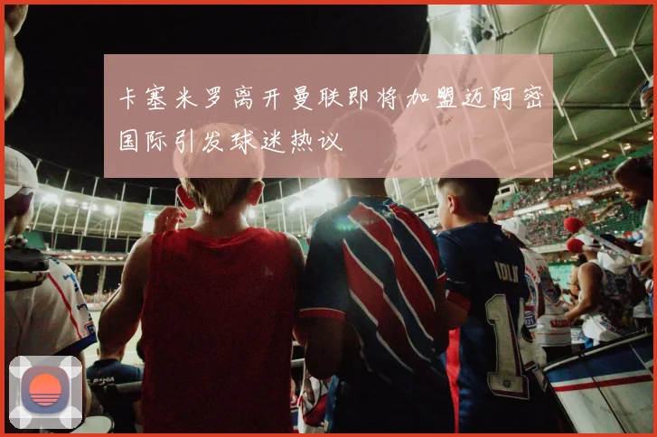 卡塞米罗离开曼联即将加盟迈阿密国际引发球迷热议