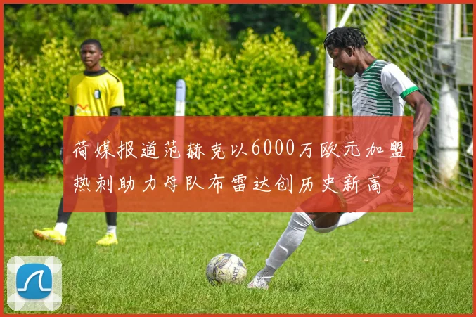 荷媒报道范赫克以6000万欧元加盟热刺助力母队布雷达创历史新高